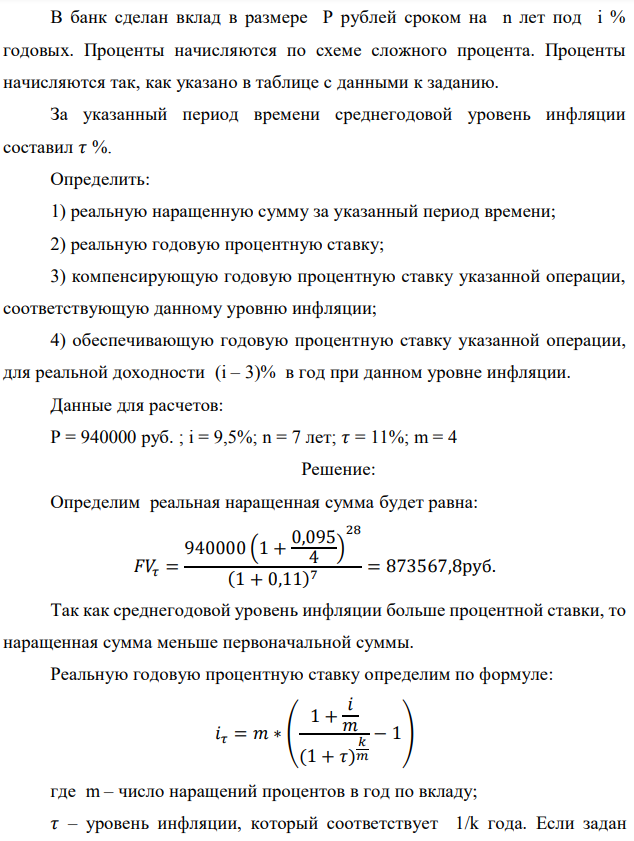 В банк сделан вклад в размере P рублей сроком на n лет под i % годовых. Проценты начисляются по схеме сложного процента. Проценты начисляются так, как указано в таблице с данными к заданию. За указанный период времени среднегодовой уровень инфляции составил 𝜏 %. Определить: 1) реальную наращенную сумму за указанный период времени; 2) реальную годовую процентную ставку; 3) компенсирующую годовую процентную ставку указанной операции, соответствующую данному уровню инфляции; 4) обеспечивающую годовую процентную ставку указанной операции, для реальной доходности (i – 3)% в год при данном уровне инфляции. Данные для расчетов: P = 940000 руб. ; i = 9,5%; n = 7 лет; 𝜏 = 11%; m = 4 