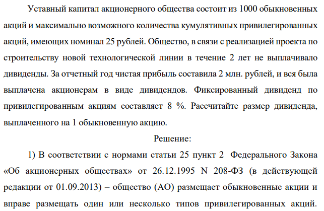 Уставный капитал акционерного общества состоит из 1000 обыкновенных акций и максимально возможного количества кумулятивных привилегированных акций, имеющих номинал 25 рублей. Общество, в связи с реализацией проекта по строительству новой технологической линии в течение 2 лет не выплачивало дивиденды. За отчетный год чистая прибыль составила 2 млн. рублей, и вся была выплачена акционерам в виде дивидендов. Фиксированный дивиденд по привилегированным акциям составляет 8 %. Рассчитайте размер дивиденда, выплаченного на 1 обыкновенную акцию.