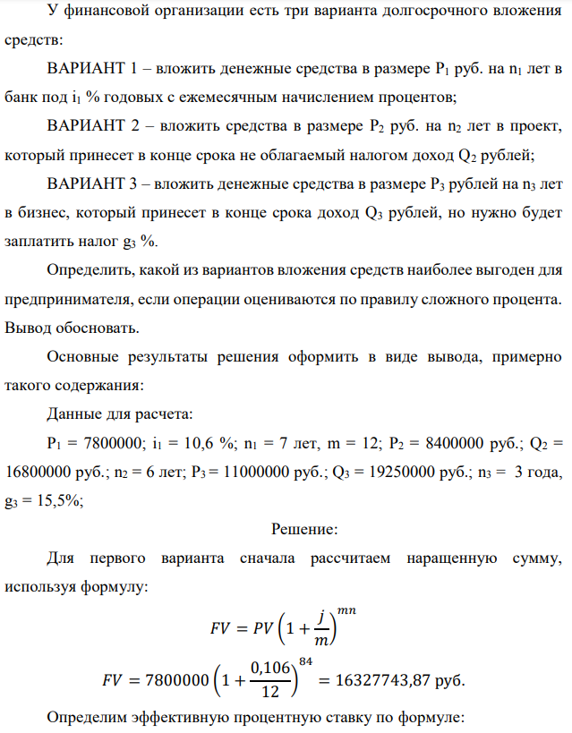 У финансовой организации есть три варианта долгосрочного вложения средств: ВАРИАНТ 1 – вложить денежные средства в размере P1 руб. на n1 лет в банк под i1 % годовых с ежемесячным начислением процентов; ВАРИАНТ 2 – вложить средства в размере P2 руб. на n2 лет в проект, который принесет в конце срока не облагаемый налогом доход Q2 рублей; ВАРИАНТ 3 – вложить денежные средства в размере P3 рублей на n3 лет в бизнес, который принесет в конце срока доход Q3 рублей, но нужно будет заплатить налог g3 %. Определить, какой из вариантов вложения средств наиболее выгоден для предпринимателя, если операции оцениваются по правилу сложного процента. Вывод обосновать. Основные результаты решения оформить в виде вывода, примерно такого содержания: Данные для расчета: P1 = 7800000; i1 = 10,6 %; n1 = 7 лет, m = 12; P2 = 8400000 руб.; Q2 = 16800000 руб.; n2 = 6 лет; P3 = 11000000 руб.; Q3 = 19250000 руб.; n3 = 3 года, g3 = 15,5%; 