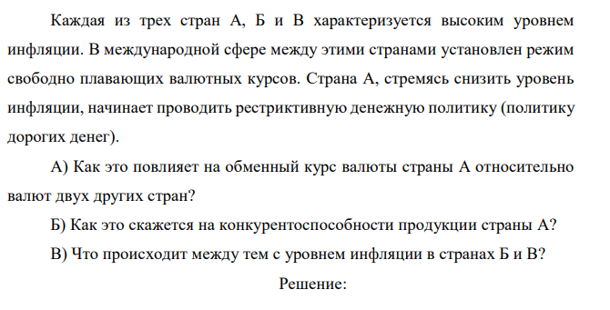  Каждая из трех стран А, Б и В характеризуется высоким уровнем инфляции. В международной сфере между этими странами установлен режим свободно плавающих валютных курсов. Страна А, стремясь снизить уровень инфляции, начинает проводить рестриктивную денежную политику (политику дорогих денег). А) Как это повлияет на обменный курс валюты страны А относительно валют двух других стран? Б) Как это скажется на конкурентоспособности продукции страны А? В) Что происходит между тем с уровнем инфляции в странах Б и В?  