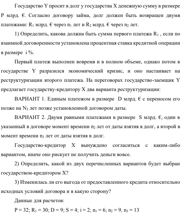 Государство Y просит в долг у государства X денежную сумму в размере P млрд. €. Согласно договору займа, долг должен быть возвращен двумя платежами: R1 млрд. € через n1 лет и R2 млрд. € через n2 лет. 1) Определить, какова должна быть сумма первого платежа R1 , если по взаимной договоренности установлена процентная ставка кредитной операции в размере i %. Первый платеж выполнен вовремя и в полном объеме, однако потом в государстве Y разразился экономический кризис, и оно настаивает на реструктуризации второго платежа. На переговорах государство-заемщик Y предлагает государству-кредитору X два варианта реструктуризации: ВАРИАНТ 1. Единым платежом в размере D млрд. € с переносом его позже на N3 лет позже установленной договором даты. ВАРИАНТ 2. Двумя равными платежами в размере S млрд. €, один в указанный в договоре момент времени n2 лет от даты взятия в долг, а второй в момент времени n3 лет от даты взятия в долг. Государство-кредитор Х вынуждено согласиться с каким-либо вариантом, иначе оно рискует не получить деньги вовсе. 2) Определить, какой из двух перечисленных вариантов будет выбран государством-кредитором X? 3) Изменилась ли его выгода от предоставленного кредита относительно исходных условий договора и в какую сторону? Данные для расчетов: P = 32; R1 = 30; D = 9; S = 4; i = 2; n1 = 6; n2 = 9, n3 = 13