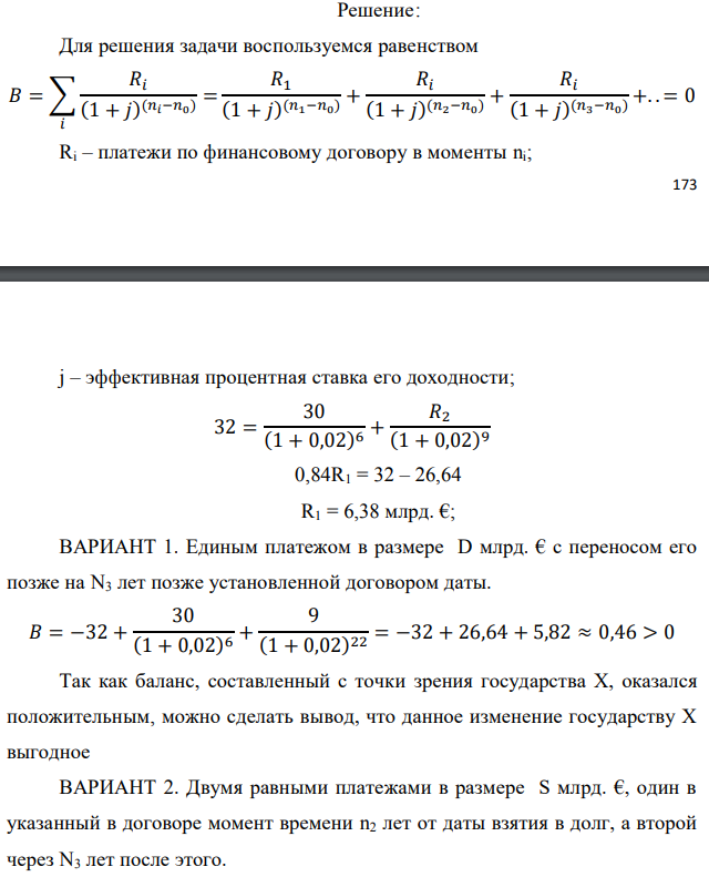 Государство Y просит в долг у государства X денежную сумму в размере P млрд. €. Согласно договору займа, долг должен быть возвращен двумя платежами: R1 млрд. € через n1 лет и R2 млрд. € через n2 лет. 1) Определить, какова должна быть сумма первого платежа R1 , если по взаимной договоренности установлена процентная ставка кредитной операции в размере i %. Первый платеж выполнен вовремя и в полном объеме, однако потом в государстве Y разразился экономический кризис, и оно настаивает на реструктуризации второго платежа. На переговорах государство-заемщик Y предлагает государству-кредитору X два варианта реструктуризации: ВАРИАНТ 1. Единым платежом в размере D млрд. € с переносом его позже на N3 лет позже установленной договором даты. ВАРИАНТ 2. Двумя равными платежами в размере S млрд. €, один в указанный в договоре момент времени n2 лет от даты взятия в долг, а второй в момент времени n3 лет от даты взятия в долг. Государство-кредитор Х вынуждено согласиться с каким-либо вариантом, иначе оно рискует не получить деньги вовсе. 2) Определить, какой из двух перечисленных вариантов будет выбран государством-кредитором X? 3) Изменилась ли его выгода от предоставленного кредита относительно исходных условий договора и в какую сторону? Данные для расчетов: P = 32; R1 = 30; D = 9; S = 4; i = 2; n1 = 6; n2 = 9, n3 = 13