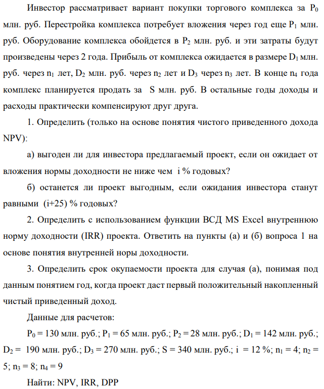 Инвестор рассматривает вариант покупки торгового комплекса за P0 млн. руб. Перестройка комплекса потребует вложения через год еще P1 млн. руб. Оборудование комплекса обойдется в P2 млн. руб. и эти затраты будут произведены через 2 года. Прибыль от комплекса ожидается в размере D1 млн. руб. через n1 лет, D2 млн. руб. через n2 лет и D3 через n3 лет. В конце n4 года комплекс планируется продать за S млн. руб. В остальные годы доходы и расходы практически компенсируют друг друга. 1. Определить (только на основе понятия чистого приведенного дохода NPV): а) выгоден ли для инвестора предлагаемый проект, если он ожидает от вложения нормы доходности не ниже чем i % годовых? б) останется ли проект выгодным, если ожидания инвестора станут равными (i+25) % годовых? 2. Определить с использованием функции ВСД MS Excel внутреннюю норму доходности (IRR) проекта. Ответить на пункты (а) и (б) вопроса 1 на основе понятия внутренней норы доходности. 3. Определить срок окупаемости проекта для случая (а), понимая под данным понятием год, когда проект даст первый положительный накопленный чистый приведенный доход. Данные для расчетов: P0 = 130 млн. руб.; P1 = 65 млн. руб.; P2 = 28 млн. руб.; D1 = 142 млн. руб.; D2 = 190 млн. руб.; D3 = 270 млн. руб.; S = 340 млн. руб.; i = 12 %; n1 = 4; n2 = 5; n3 = 8; n4 = 9 Найти: NPV, IRR, DPP 