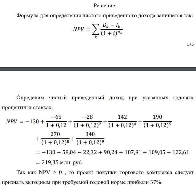 Инвестор рассматривает вариант покупки торгового комплекса за P0 млн. руб. Перестройка комплекса потребует вложения через год еще P1 млн. руб. Оборудование комплекса обойдется в P2 млн. руб. и эти затраты будут произведены через 2 года. Прибыль от комплекса ожидается в размере D1 млн. руб. через n1 лет, D2 млн. руб. через n2 лет и D3 через n3 лет. В конце n4 года комплекс планируется продать за S млн. руб. В остальные годы доходы и расходы практически компенсируют друг друга. 1. Определить (только на основе понятия чистого приведенного дохода NPV): а) выгоден ли для инвестора предлагаемый проект, если он ожидает от вложения нормы доходности не ниже чем i % годовых? б) останется ли проект выгодным, если ожидания инвестора станут равными (i+25) % годовых? 2. Определить с использованием функции ВСД MS Excel внутреннюю норму доходности (IRR) проекта. Ответить на пункты (а) и (б) вопроса 1 на основе понятия внутренней норы доходности. 3. Определить срок окупаемости проекта для случая (а), понимая под данным понятием год, когда проект даст первый положительный накопленный чистый приведенный доход. Данные для расчетов: P0 = 130 млн. руб.; P1 = 65 млн. руб.; P2 = 28 млн. руб.; D1 = 142 млн. руб.; D2 = 190 млн. руб.; D3 = 270 млн. руб.; S = 340 млн. руб.; i = 12 %; n1 = 4; n2 = 5; n3 = 8; n4 = 9 Найти: NPV, IRR, DPP 