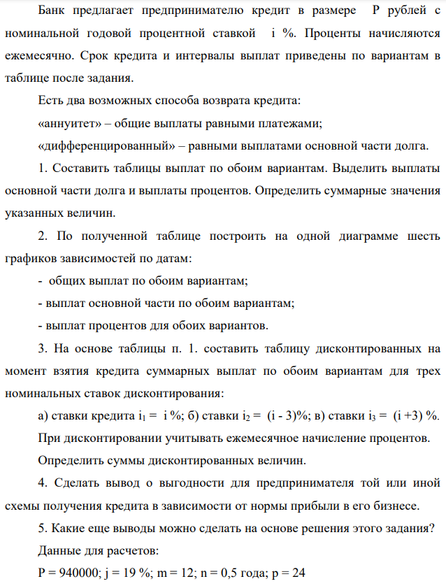 Банк предлагает предпринимателю кредит в размере P рублей с номинальной годовой процентной ставкой i %. Проценты начисляются ежемесячно. Срок кредита и интервалы выплат приведены по вариантам в таблице после задания. Есть два возможных способа возврата кредита: «аннуитет» – общие выплаты равными платежами; «дифференцированный» – равными выплатами основной части долга. 1. Составить таблицы выплат по обоим вариантам. Выделить выплаты основной части долга и выплаты процентов. Определить суммарные значения указанных величин. 2. По полученной таблице построить на одной диаграмме шесть графиков зависимостей по датам: - общих выплат по обоим вариантам; - выплат основной части по обоим вариантам; - выплат процентов для обоих вариантов. 3. На основе таблицы п. 1. составить таблицу дисконтированных на момент взятия кредита суммарных выплат по обоим вариантам для трех номинальных ставок дисконтирования: а) ставки кредита i1 = i %; б) ставки i2 = (i - 3)%; в) ставки i3 = (i +3) %. При дисконтировании учитывать ежемесячное начисление процентов. Определить суммы дисконтированных величин. 4. Сделать вывод о выгодности для предпринимателя той или иной схемы получения кредита в зависимости от нормы прибыли в его бизнесе. 5. Какие еще выводы можно сделать на основе решения этого задания? Данные для расчетов: P = 940000; j = 19 %; m = 12; n = 0,5 года; р = 24