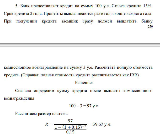  Банк предоставляет кредит на сумму 100 у.е. Ставка кредита 15%. Срок кредита 2 года. Проценты выплачиваются раз в год в конце каждого года. При получении кредита заемщик сразу должен выплатить банку комиссионное вознаграждение на сумму 3 у.е. Рассчитать полную стоимость кредита. (Справка: полная стоимость кредита рассчитывается как IRR) 