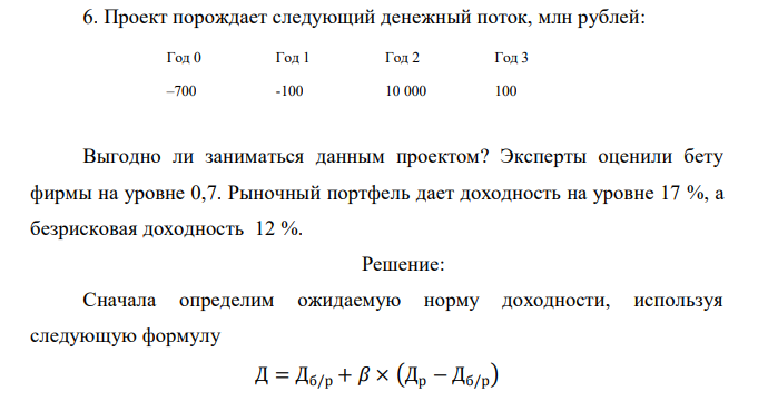  Проект порождает следующий денежный поток, млн рублей: Год 0 Год 1 Год 2 Год 3 –700 -100 10 000 100 Выгодно ли заниматься данным проектом? Эксперты оценили бету фирмы на уровне 0,7. Рыночный портфель дает доходность на уровне 17 %, а безрисковая доходность 12 %. 