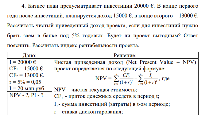  Бизнес план предусматривает инвестиции 20000 €. В конце первого года после инвестиций, планируется доход 15000 €, в конце второго – 13000 €. Рассчитать чистый приведенный доход проекта, если для инвестиций нужно брать заем в банке под 5% годовых. Будет ли проект выгодным? Ответ пояснить. Рассчитать индекс рентабельности проекта. 