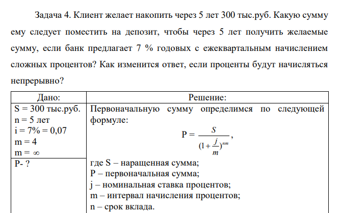  Клиент желает накопить через 5 лет 300 тыс.руб. Какую сумму ему следует поместить на депозит, чтобы через 5 лет получить желаемые сумму, если банк предлагает 7 % годовых с ежеквартальным начислением сложных процентов? Как изменится ответ, если проценты будут начисляться непрерывно?