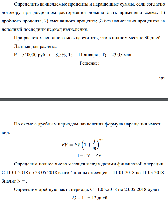 Денежные средства в размере P рублей размещаются в виде рублевого депозита на один год с ежемесячным начислением процентов с капитализацией. Номинальная годовая ставка начисления процентов равна % i . Дата начала операции – Дата 1, год 2018. Операция прерывается раньше срока. Дата прерывания операции – Дата 2, год 2018. Определить начисляемые проценты и наращенные суммы, если согласно договору при досрочном расторжении должна быть применена схема: 1) дробного процента; 2) смешанного процента; 3) без начисления процентов за неполный последний период начисления. При расчетах неполного месяца считать, что в полном месяце 30 дней. Данные для расчета: P = 540000 руб., i = 8,5%, Т1 = 11 января , Т2 = 23.05 мая