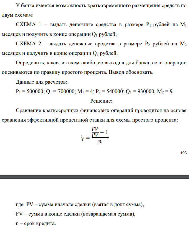 У банка имеется возможность кратковременного размещения средств по двум схемам: СХЕМА 1 – выдать денежные средства в размере P1 рублей на M1 месяцев и получить в конце операции Q1 рублей; СХЕМА 2 – выдать денежные средства в размере P2 рублей на M2 месяцев и получить в конце операции Q2 рублей. Определить, какая из схем наиболее выгодна для банка, если операции оцениваются по правилу простого процента. Вывод обосновать. Данные для расчетов: P1 = 500000; Q1 = 700000; М1 = 4; P2 = 540000; Q1 = 930000; М2 = 9 