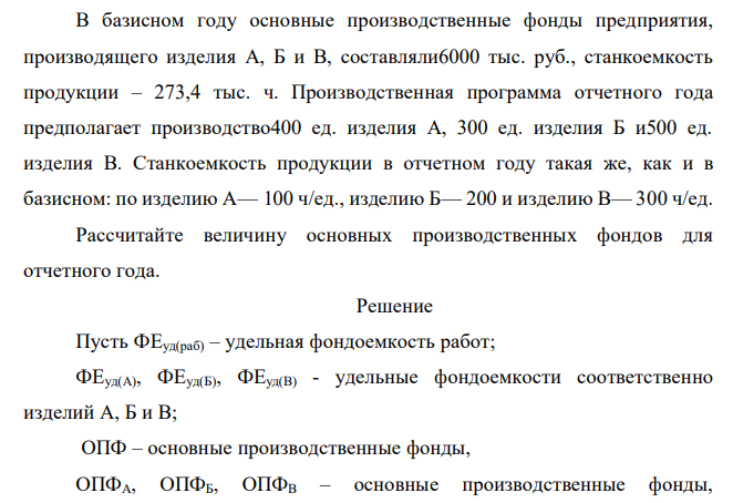  В базисном году основные производственные фонды предприятия, производящего изделия А, Б и В, составляли6000 тыс. руб., станкоемкость продукции – 273,4 тыс. ч. Производственная программа отчетного года предполагает производство400 ед. изделия А, 300 ед. изделия Б и500 ед. изделия В. Станкоемкость продукции в отчетном году такая же, как и в базисном: по изделию А— 100 ч/ед., изделию Б— 200 и изделию В— 300 ч/ед. Рассчитайте величину основных производственных фондов для отчетного года.