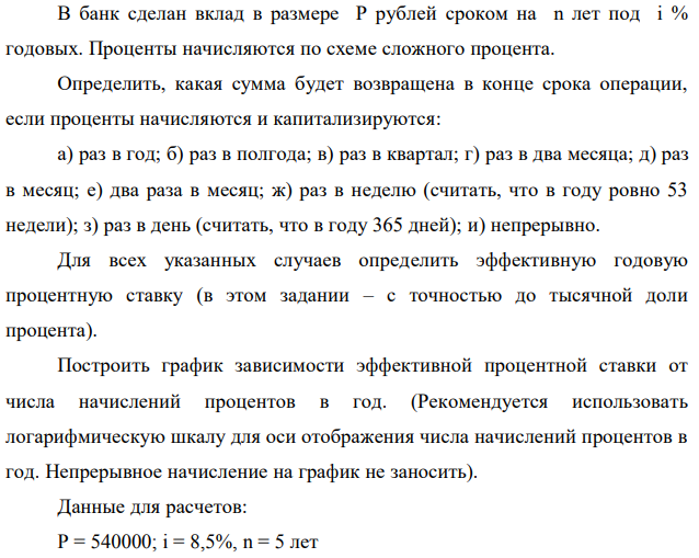 В банк сделан вклад в размере P рублей сроком на n лет под i % годовых. Проценты начисляются по схеме сложного процента. Определить, какая сумма будет возвращена в конце срока операции, если проценты начисляются и капитализируются: а) раз в год; б) раз в полгода; в) раз в квартал; г) раз в два месяца; д) раз в месяц; е) два раза в месяц; ж) раз в неделю (считать, что в году ровно 53 недели); з) раз в день (считать, что в году 365 дней); и) непрерывно. Для всех указанных случаев определить эффективную годовую процентную ставку (в этом задании – с точностью до тысячной доли процента). Построить график зависимости эффективной процентной ставки от числа начислений процентов в год. (Рекомендуется использовать логарифмическую шкалу для оси отображения числа начислений процентов в год. Непрерывное начисление на график не заносить). Данные для расчетов: P = 540000; i = 8,5%, n = 5 лет 