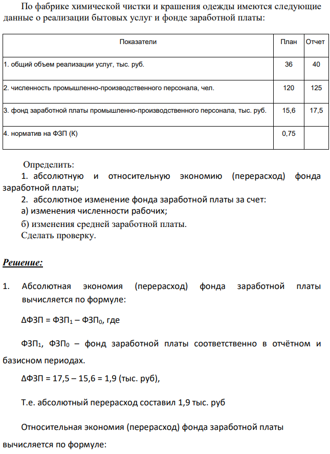 По фабрике химической чистки и крашения одежды имеются следующие данные о реализации бытовых услуг и фонде заработной платы: Показатели План Отчет 1. общий объем реализации услуг, тыс. руб. 36 40 2. численность промышленно-производственного персонала, чел. 120 125 3. фонд заработной платы промышленно-производственного персонала, тыс. руб. 15,6 17,5 4. норматив на ФЗП (К) 0,75 Определить: 1. абсолютную и относительную экономию (перерасход) фонда заработной платы; 2. абсолютное изменение фонда заработной платы за счет: а) изменения численности рабочих; б) изменения средней заработной платы. Сделать проверку. 