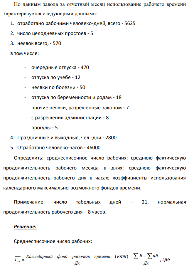 По данным завода за отчетный месяц использование рабочего времени характеризуется следующими данными: 1. отработано рабочими человеко-дней, всего - 5625 2. число целодневных простоев - 5 3. неявок всего, - 570 в том числе: - очередные отпуска - 470 - отпуска по учебе - 12 - неявки по болезни - 50 - отпуска по беременности и родам - 18 - прочие неявки, разрешенные законом - 7 - с разрешения администрации - 8 - прогулы - 5 4. Праздничные и выходные, чел.-дни - 2800 5. Отработано человеко-часов - 46000 Определить: среднесписочное число рабочих; среднюю фактическую продолжительность рабочего месяца в днях; среднюю фактическую продолжительность рабочего дня в часах; коэффициенты использования календарного максимально-возможного фондов времени. Примечание: число табельных дней – 21, нормальная продолжительность рабочего дня – 8 часов. 