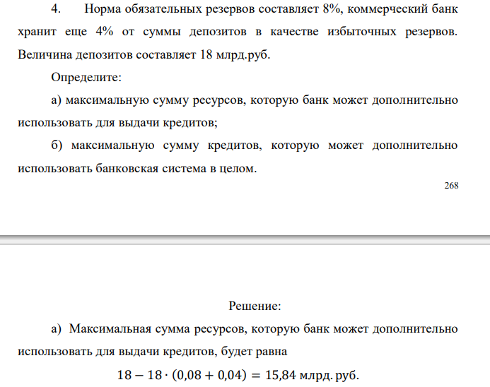  Норма обязательных резервов составляет 8%, коммерческий банк хранит еще 4% от суммы депозитов в качестве избыточных резервов. Величина депозитов составляет 18 млрд.руб. Определите: а) максимальную сумму ресурсов, которую банк может дополнительно использовать для выдачи кредитов; б) максимальную сумму кредитов, которую может дополнительно использовать банковская система в целом. 