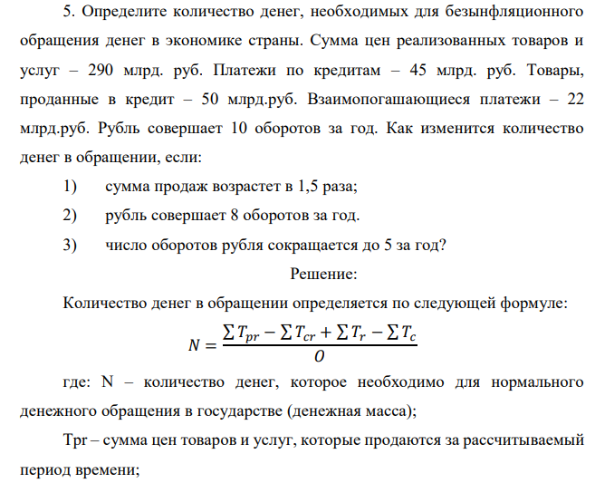  Определите количество денег, необходимых для безынфляционного обращения денег в экономике страны. Сумма цен реализованных товаров и услуг – 290 млрд. руб. Платежи по кредитам – 45 млрд. руб. Товары, проданные в кредит – 50 млрд.руб. Взаимопогашающиеся платежи – 22 млрд.руб. Рубль совершает 10 оборотов за год. Как изменится количество денег в обращении, если: 1) сумма продаж возрастет в 1,5 раза; 2) рубль совершает 8 оборотов за год. 3) число оборотов рубля сокращается до 5 за год? 