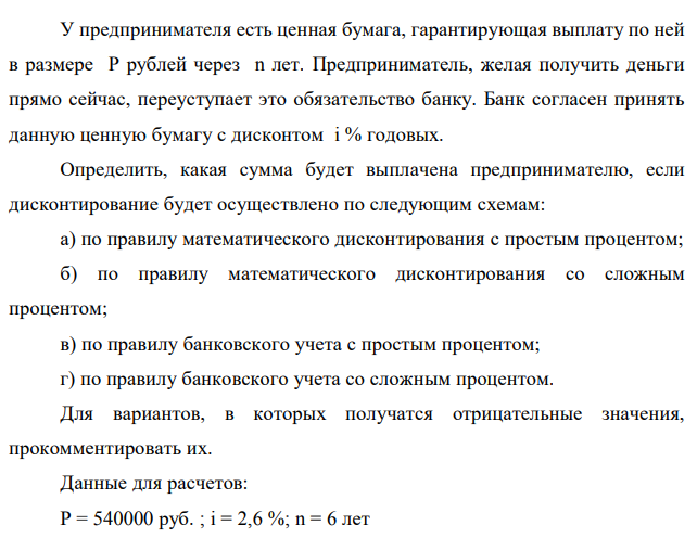 У предпринимателя есть ценная бумага, гарантирующая выплату по ней в размере P рублей через n лет. Предприниматель, желая получить деньги прямо сейчас, переуступает это обязательство банку. Банк согласен принять данную ценную бумагу с дисконтом i % годовых. Определить, какая сумма будет выплачена предпринимателю, если дисконтирование будет осуществлено по следующим схемам: а) по правилу математического дисконтирования с простым процентом; б) по правилу математического дисконтирования со сложным процентом; в) по правилу банковского учета с простым процентом; г) по правилу банковского учета со сложным процентом. Для вариантов, в которых получатся отрицательные значения, прокомментировать их. Данные для расчетов: Р = 540000 руб. ; i = 2,6 %; n = 6 лет 