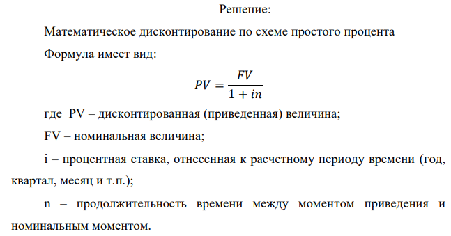 У предпринимателя есть ценная бумага, гарантирующая выплату по ней в размере P рублей через n лет. Предприниматель, желая получить деньги прямо сейчас, переуступает это обязательство банку. Банк согласен принять данную ценную бумагу с дисконтом i % годовых. Определить, какая сумма будет выплачена предпринимателю, если дисконтирование будет осуществлено по следующим схемам: а) по правилу математического дисконтирования с простым процентом; б) по правилу математического дисконтирования со сложным процентом; в) по правилу банковского учета с простым процентом; г) по правилу банковского учета со сложным процентом. Для вариантов, в которых получатся отрицательные значения, прокомментировать их. Данные для расчетов: Р = 540000 руб. ; i = 2,6 %; n = 6 лет 