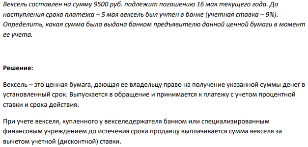 Вексель составлен на сумму 9500 руб. подлежит погашению 16 мая текущего года. До наступления срока платежа – 5 мая вексель был учтен в банке (учетная ставка – 9%). Определить, какая сумма была выдана банком предъявителю данной ценной бумаги в момент ее учета. 