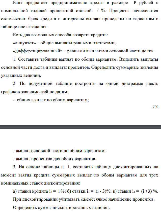 Банк предлагает предпринимателю кредит в размере P рублей с номинальной годовой процентной ставкой i %. Проценты начисляются ежемесячно. Срок кредита и интервалы выплат приведены по вариантам в таблице после задания. Есть два возможных способа возврата кредита: «аннуитет» – общие выплаты равными платежами; «дифференцированный» – равными выплатами основной части долга. 1. Составить таблицы выплат по обоим вариантам. Выделить выплаты основной части долга и выплаты процентов. Определить суммарные значения указанных величин. 2. По полученной таблице построить на одной диаграмме шесть графиков зависимостей по датам: - общих выплат по обоим вариантам;  - выплат основной части по обоим вариантам; - выплат процентов для обоих вариантов. 3. На основе таблицы п. 1. составить таблицу дисконтированных на момент взятия кредита суммарных выплат по обоим вариантам для трех номинальных ставок дисконтирования: а) ставки кредита i1 = i %; б) ставки i2 = (i - 3)%; в) ставки i3 = (i +3) %. При дисконтировании учитывать ежемесячное начисление процентов. Определить суммы дисконтированных величин. 4. Сделать вывод о выгодности для предпринимателя той или иной схемы получения кредита в зависимости от нормы прибыли в его бизнесе. 5. Какие еще выводы можно сделать на основе решения этого задания? Данные для расчетов: P = 540000; j = 15 %; m = 12; n = 2 года; р = 6 