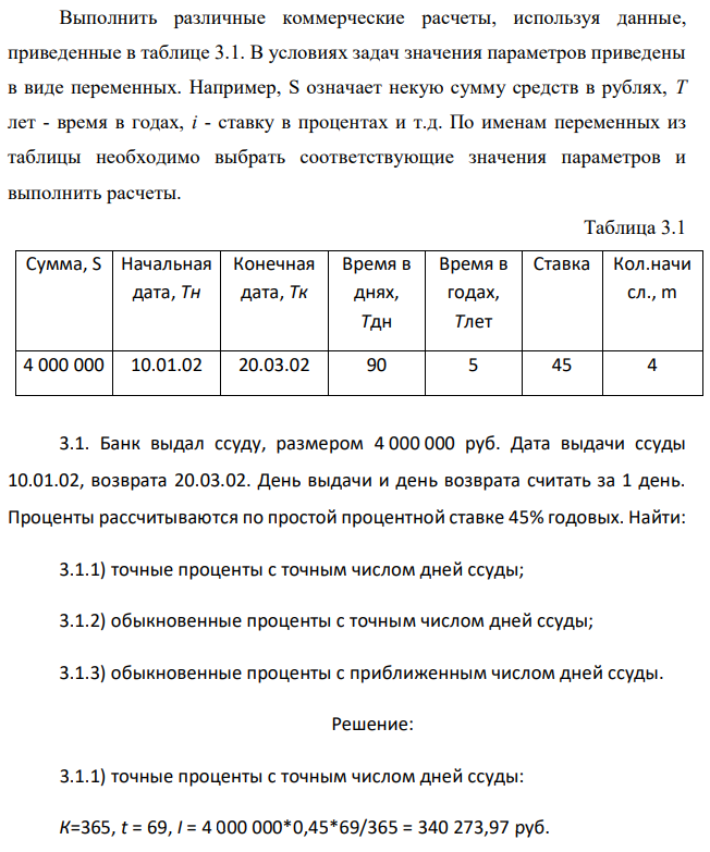 Выполнить различные коммерческие расчеты, используя данные, приведенные в таблице 3.1. В условиях задач значения параметров приведены в виде переменных. Например, S означает некую сумму средств в рублях, Т лет - время в годах, i - ставку в процентах и т.д. По именам переменных из таблицы необходимо выбрать соответствующие значения параметров и выполнить расчеты. Таблица 3.1 Сумма, S Начальная дата, Тн Конечная дата, Тк Время в днях, Тдн Время в годах, Тлет Ставка Кол.начи сл., m 4 000 000 10.01.02 20.03.02 90 5 45 4 3.1. Банк выдал ссуду, размером 4 000 000 руб. Дата выдачи ссуды 10.01.02, возврата 20.03.02. День выдачи и день возврата считать за 1 день. Проценты рассчитываются по простой процентной ставке 45% годовых. Найти: 3.1.1) точные проценты с точным числом дней ссуды; 3.1.2) обыкновенные проценты с точным числом дней ссуды; 3.1.3) обыкновенные проценты с приближенным числом дней ссуды. 