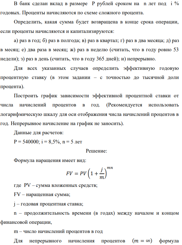 В банк сделан вклад в размере P рублей сроком на n лет под i % годовых. Проценты начисляются по схеме сложного процента. Определить, какая сумма будет возвращена в конце срока операции, если проценты начисляются и капитализируются: а) раз в год; б) раз в полгода; в) раз в квартал; г) раз в два месяца; д) раз в месяц; е) два раза в месяц; ж) раз в неделю (считать, что в году ровно 53 недели); з) раз в день (считать, что в году 365 дней); и) непрерывно. Для всех указанных случаев определить эффективную годовую процентную ставку (в этом задании – с точностью до тысячной доли процента). Построить график зависимости эффективной процентной ставки от числа начислений процентов в год. (Рекомендуется использовать логарифмическую шкалу для оси отображения числа начислений процентов в год. Непрерывное начисление на график не заносить). Данные для расчетов: P = 540000; i = 8,5%, n = 5 лет 