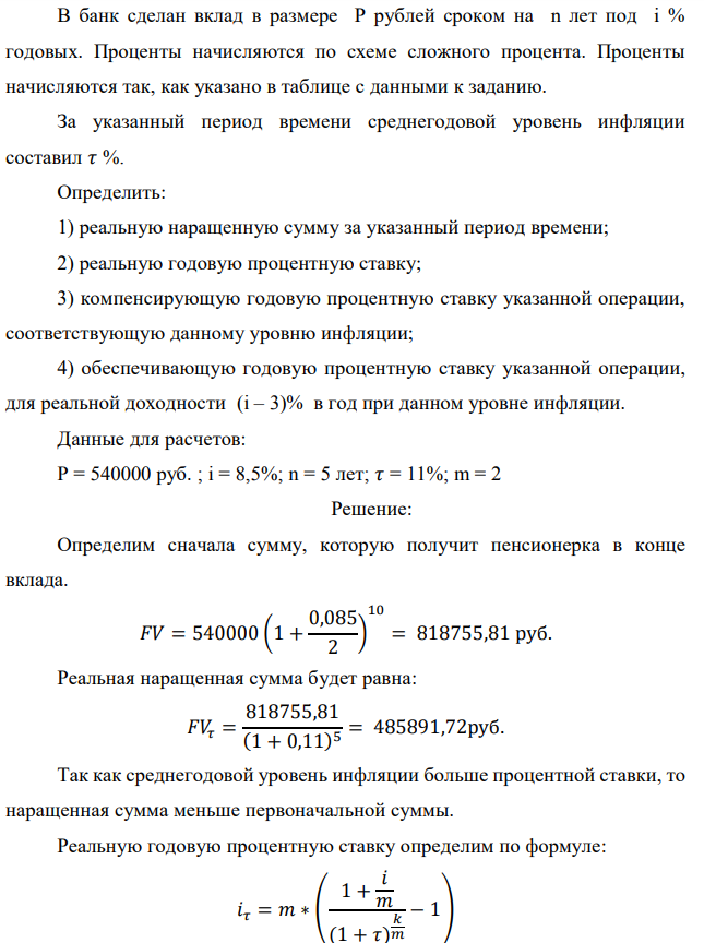 В банк сделан вклад в размере P рублей сроком на n лет под i % годовых. Проценты начисляются по схеме сложного процента. Проценты начисляются так, как указано в таблице с данными к заданию. За указанный период времени среднегодовой уровень инфляции составил 𝜏 %. Определить: 1) реальную наращенную сумму за указанный период времени; 2) реальную годовую процентную ставку; 3) компенсирующую годовую процентную ставку указанной операции, соответствующую данному уровню инфляции; 4) обеспечивающую годовую процентную ставку указанной операции, для реальной доходности (i – 3)% в год при данном уровне инфляции. Данные для расчетов: P = 540000 руб. ; i = 8,5%; n = 5 лет; 𝜏 = 11%; m = 2 