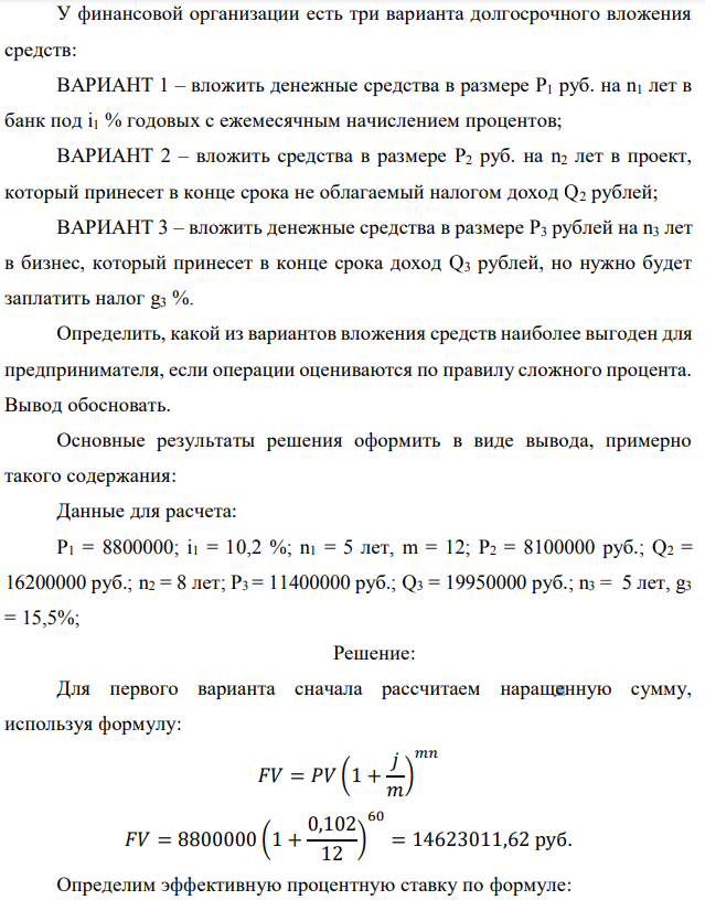 У финансовой организации есть три варианта долгосрочного вложения средств: ВАРИАНТ 1 – вложить денежные средства в размере P1 руб. на n1 лет в банк под i1 % годовых с ежемесячным начислением процентов; ВАРИАНТ 2 – вложить средства в размере P2 руб. на n2 лет в проект, который принесет в конце срока не облагаемый налогом доход Q2 рублей; ВАРИАНТ 3 – вложить денежные средства в размере P3 рублей на n3 лет в бизнес, который принесет в конце срока доход Q3 рублей, но нужно будет заплатить налог g3 %. Определить, какой из вариантов вложения средств наиболее выгоден для предпринимателя, если операции оцениваются по правилу сложного процента. Вывод обосновать. Основные результаты решения оформить в виде вывода, примерно такого содержания: Данные для расчета: P1 = 8800000; i1 = 10,2 %; n1 = 5 лет, m = 12; P2 = 8100000 руб.; Q2 = 16200000 руб.; n2 = 8 лет; P3 = 11400000 руб.; Q3 = 19950000 руб.; n3 = 5 лет, g3 = 15,5%; 