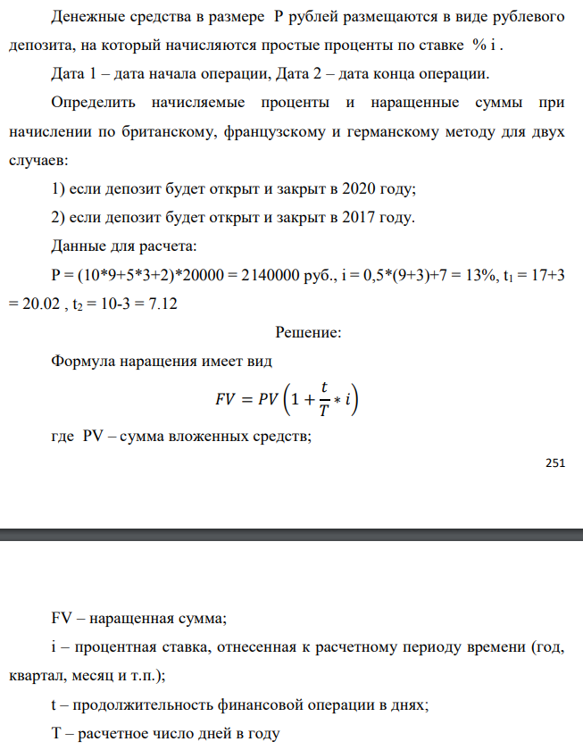 Денежные средства в размере P рублей размещаются в виде рублевого депозита, на который начисляются простые проценты по ставке % i . Дата 1 – дата начала операции, Дата 2 – дата конца операции. Определить начисляемые проценты и наращенные суммы при начислении по британскому, французскому и германскому методу для двух случаев: 1) если депозит будет открыт и закрыт в 2020 году; 2) если депозит будет открыт и закрыт в 2017 году. Данные для расчета: P = (10*9+5*3+2)*20000 = 2140000 руб., i = 0,5*(9+3)+7 = 13%, t1 = 17+3 = 20.02 , t2 = 10-3 = 7.12 