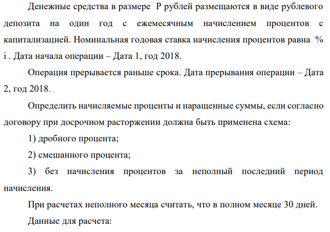 Денежные средства в размере P рублей размещаются в виде рублевого депозита на один год с ежемесячным начислением процентов с капитализацией. Номинальная годовая ставка начисления процентов равна % i . Дата начала операции – Дата 1, год 2018. Операция прерывается раньше срока. Дата прерывания операции – Дата 2, год 2018. Определить начисляемые проценты и наращенные суммы, если согласно договору при досрочном расторжении должна быть применена схема: 1) дробного процента; 2) смешанного процента; 3) без начисления процентов за неполный последний период начисления. При расчетах неполного месяца считать, что в полном месяце 30 дней. Данные для расчета:   P = (10*9+5*3+2)*20000 = 2140000 руб., i = 0,5*(9+3)+7 = 13%, t1 = 17+3 = 20.02 , t2 = 10-3 = 7.12 