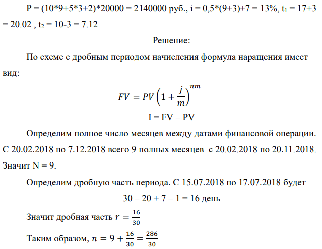 Денежные средства в размере P рублей размещаются в виде рублевого депозита на один год с ежемесячным начислением процентов с капитализацией. Номинальная годовая ставка начисления процентов равна % i . Дата начала операции – Дата 1, год 2018. Операция прерывается раньше срока. Дата прерывания операции – Дата 2, год 2018. Определить начисляемые проценты и наращенные суммы, если согласно договору при досрочном расторжении должна быть применена схема: 1) дробного процента; 2) смешанного процента; 3) без начисления процентов за неполный последний период начисления. При расчетах неполного месяца считать, что в полном месяце 30 дней. Данные для расчета:   P = (10*9+5*3+2)*20000 = 2140000 руб., i = 0,5*(9+3)+7 = 13%, t1 = 17+3 = 20.02 , t2 = 10-3 = 7.12 