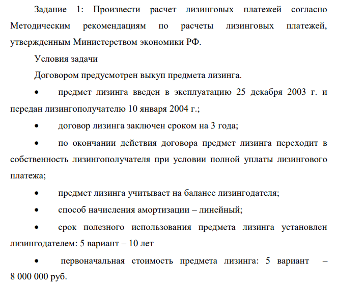  Произвести расчет лизинговых платежей согласно Методическим рекомендациям по расчеты лизинговых платежей, утвержденным Министерством экономики РФ. Условия задачи Договором предусмотрен выкуп предмета лизинга.  предмет лизинга введен в эксплуатацию 25 декабря 2003 г. и передан лизингополучателю 10 января 2004 г.;  договор лизинга заключен сроком на 3 года;  по окончании действия договора предмет лизинга переходит в собственность лизингополучателя при условии полной уплаты лизингового платежа;  предмет лизинга учитывает на балансе лизингодателя;  способ начисления амортизации – линейный;  срок полезного использования предмета лизинга установлен лизингодателем: 5 вариант – 10 лет  первоначальная стоимость предмета лизинга: 5 вариант – 8 000 000 руб.  первый месяц начисления амортизации январь – 2004 г;  для расчетов с поставщиком предмета лизинга лизингодатель получил кредит в банке, причем за счет кредитных ресурсов произведена оплата предмета лизинга в размере его полной контрактной стоимости;  процентная ставка по кредитному договору (цена кредитных ресурсов) составила: 5 вариант – 16 % годовых;  комиссионной вознаграждение лизингодателю установлено в размере: 5 вариант – 18% от среднегодовой остаточной стоимости  договором лизинга предусмотрена дополнительная услуга лизингодателя – обучение персонала лизингополучателя, стоимость этой услуги составляет: 5 вариант – 80000 руб.  ставка НДС – 18%;  301  применяемый по условиям договора метод начисления лизинговых платежей – «с фиксированной общей суммой»;  уплата лизинговых платежей производится равными долями ежеквартально не позднее 1 –го числа второго месяца текущего квартала. Произвести расчет лизингового платежа; составить график платежей по договору лизинга. 