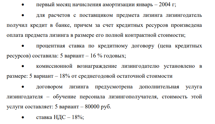  Произвести расчет лизинговых платежей согласно Методическим рекомендациям по расчеты лизинговых платежей, утвержденным Министерством экономики РФ. Условия задачи Договором предусмотрен выкуп предмета лизинга.  предмет лизинга введен в эксплуатацию 25 декабря 2003 г. и передан лизингополучателю 10 января 2004 г.;  договор лизинга заключен сроком на 3 года;  по окончании действия договора предмет лизинга переходит в собственность лизингополучателя при условии полной уплаты лизингового платежа;  предмет лизинга учитывает на балансе лизингодателя;  способ начисления амортизации – линейный;  срок полезного использования предмета лизинга установлен лизингодателем: 5 вариант – 10 лет  первоначальная стоимость предмета лизинга: 5 вариант – 8 000 000 руб.  первый месяц начисления амортизации январь – 2004 г;  для расчетов с поставщиком предмета лизинга лизингодатель получил кредит в банке, причем за счет кредитных ресурсов произведена оплата предмета лизинга в размере его полной контрактной стоимости;  процентная ставка по кредитному договору (цена кредитных ресурсов) составила: 5 вариант – 16 % годовых;  комиссионной вознаграждение лизингодателю установлено в размере: 5 вариант – 18% от среднегодовой остаточной стоимости  договором лизинга предусмотрена дополнительная услуга лизингодателя – обучение персонала лизингополучателя, стоимость этой услуги составляет: 5 вариант – 80000 руб.  ставка НДС – 18%;  301  применяемый по условиям договора метод начисления лизинговых платежей – «с фиксированной общей суммой»;  уплата лизинговых платежей производится равными долями ежеквартально не позднее 1 –го числа второго месяца текущего квартала. Произвести расчет лизингового платежа; составить график платежей по договору лизинга. 