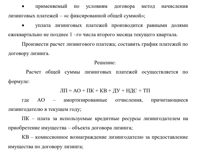  Произвести расчет лизинговых платежей согласно Методическим рекомендациям по расчеты лизинговых платежей, утвержденным Министерством экономики РФ. Условия задачи Договором предусмотрен выкуп предмета лизинга.  предмет лизинга введен в эксплуатацию 25 декабря 2003 г. и передан лизингополучателю 10 января 2004 г.;  договор лизинга заключен сроком на 3 года;  по окончании действия договора предмет лизинга переходит в собственность лизингополучателя при условии полной уплаты лизингового платежа;  предмет лизинга учитывает на балансе лизингодателя;  способ начисления амортизации – линейный;  срок полезного использования предмета лизинга установлен лизингодателем: 5 вариант – 10 лет  первоначальная стоимость предмета лизинга: 5 вариант – 8 000 000 руб.  первый месяц начисления амортизации январь – 2004 г;  для расчетов с поставщиком предмета лизинга лизингодатель получил кредит в банке, причем за счет кредитных ресурсов произведена оплата предмета лизинга в размере его полной контрактной стоимости;  процентная ставка по кредитному договору (цена кредитных ресурсов) составила: 5 вариант – 16 % годовых;  комиссионной вознаграждение лизингодателю установлено в размере: 5 вариант – 18% от среднегодовой остаточной стоимости  договором лизинга предусмотрена дополнительная услуга лизингодателя – обучение персонала лизингополучателя, стоимость этой услуги составляет: 5 вариант – 80000 руб.  ставка НДС – 18%;  301  применяемый по условиям договора метод начисления лизинговых платежей – «с фиксированной общей суммой»;  уплата лизинговых платежей производится равными долями ежеквартально не позднее 1 –го числа второго месяца текущего квартала. Произвести расчет лизингового платежа; составить график платежей по договору лизинга. 