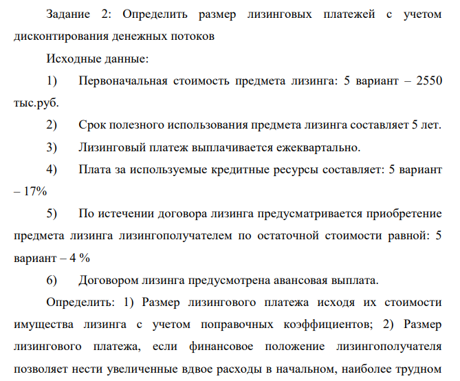  Определить размер лизинговых платежей с учетом дисконтирования денежных потоков Исходные данные: 1) Первоначальная стоимость предмета лизинга: 5 вариант – 2550 тыс.руб. 2) Срок полезного использования предмета лизинга составляет 5 лет. 3) Лизинговый платеж выплачивается ежеквартально. 4) Плата за используемые кредитные ресурсы составляет: 5 вариант – 17% 5) По истечении договора лизинга предусматривается приобретение предмета лизинга лизингополучателем по остаточной стоимости равной: 5 вариант – 4 % 6) Договором лизинга предусмотрена авансовая выплата. Определить: 1) Размер лизингового платежа исходя их стоимости имущества лизинга с учетом поправочных коэффициентов; 2) Размер лизингового платежа, если финансовое положение лизингополучателя позволяет нести увеличенные вдвое расходы в начальном, наиболее трудном периоде; 3) Составить график платежей.  