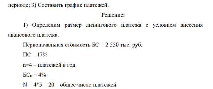  Определить размер лизинговых платежей с учетом дисконтирования денежных потоков Исходные данные: 1) Первоначальная стоимость предмета лизинга: 5 вариант – 2550 тыс.руб. 2) Срок полезного использования предмета лизинга составляет 5 лет. 3) Лизинговый платеж выплачивается ежеквартально. 4) Плата за используемые кредитные ресурсы составляет: 5 вариант – 17% 5) По истечении договора лизинга предусматривается приобретение предмета лизинга лизингополучателем по остаточной стоимости равной: 5 вариант – 4 % 6) Договором лизинга предусмотрена авансовая выплата. Определить: 1) Размер лизингового платежа исходя их стоимости имущества лизинга с учетом поправочных коэффициентов; 2) Размер лизингового платежа, если финансовое положение лизингополучателя позволяет нести увеличенные вдвое расходы в начальном, наиболее трудном периоде; 3) Составить график платежей.  