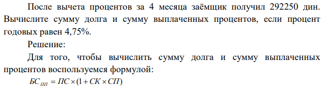 После вычета процентов за 4 месяца заёмщик получил 292250 дин. Вычислите сумму долга и сумму выплаченных процентов, если процент годовых равен 4,75%. 