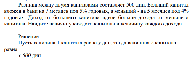 Разница между двумя капиталами составляет 500 дин. Больший капитал вложен в банк на 7 месяцев под 5% годовых, а меньший - на 5 месяцев под 4% годовых. Доход от большего капитала вдвое больше дохода от меньшего капитала. Найдите величину каждого капитала и величину каждого дохода. 