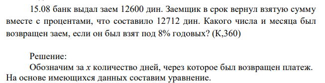 15.08 банк выдал заем 12600 дин. Заемщик в срок вернул взятую сумму вместе с процентами, что составило 12712 дин. Какого числа и месяца был возвращен заем, если он был взят под 8% годовых? (К,360) 