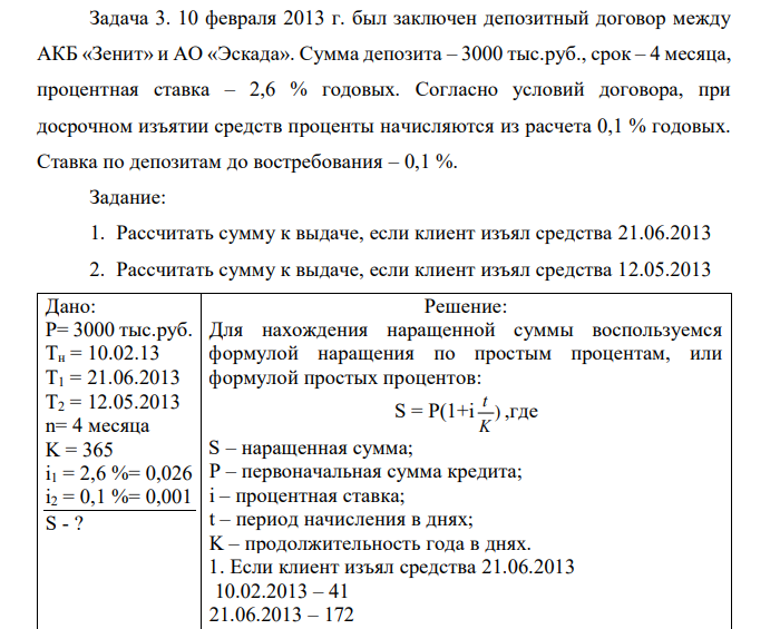 10 февраля 2013 г. был заключен депозитный договор между АКБ «Зенит» и АО «Эскада». Сумма депозита – 3000 тыс.руб., срок – 4 месяца, процентная ставка – 2,6 % годовых. Согласно условий договора, при досрочном изъятии средств проценты начисляются из расчета 0,1 % годовых. Ставка по депозитам до востребования – 0,1 %. Задание: 1. Рассчитать сумму к выдаче, если клиент изъял средства 21.06.2013 2. Рассчитать сумму к выдаче, если клиент изъял средства 12.05.2013  