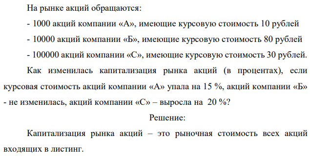 На рынке акций обращаются: - 1000 акций компании «А», имеющие курсовую стоимость 10 рублей - 10000 акций компании «Б», имеющие курсовую стоимость 80 рублей - 100000 акций компании «С», имеющие курсовую стоимость 30 рублей. Как изменилась капитализация рынка акций (в процентах), если курсовая стоимость акций компании «А» упала на 15 %, акций компании «Б» - не изменилась, акций компании «С» – выросла на 20 %? 