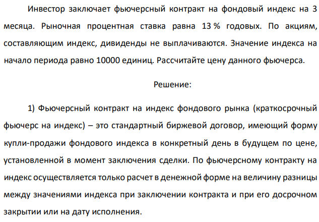 Инвестор заключает фьючерсный контракт на фондовый индекс на 3 месяца. Рыночная процентная ставка равна 13 % годовых. По акциям, составляющим индекс, дивиденды не выплачиваются. Значение индекса на начало периода равно 10000 единиц. Рассчитайте цену данного фьючерса. 