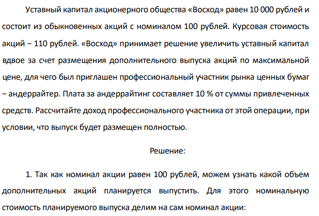 Уставный капитал акционерного общества «Восход» равен 10 000 рублей и состоит из обыкновенных акций с номиналом 100 рублей. Курсовая стоимость акций − 110 рублей. «Восход» принимает решение увеличить уставный капитал вдвое за счет размещения дополнительного выпуска акций по максимальной цене, для чего был приглашен профессиональный участник рынка ценных бумаг − андеррайтер. Плата за андеррайтинг составляет 10 % от суммы привлеченных средств. Рассчитайте доход профессионального участника от этой операции, при условии, что выпуск будет размещен полностью. 