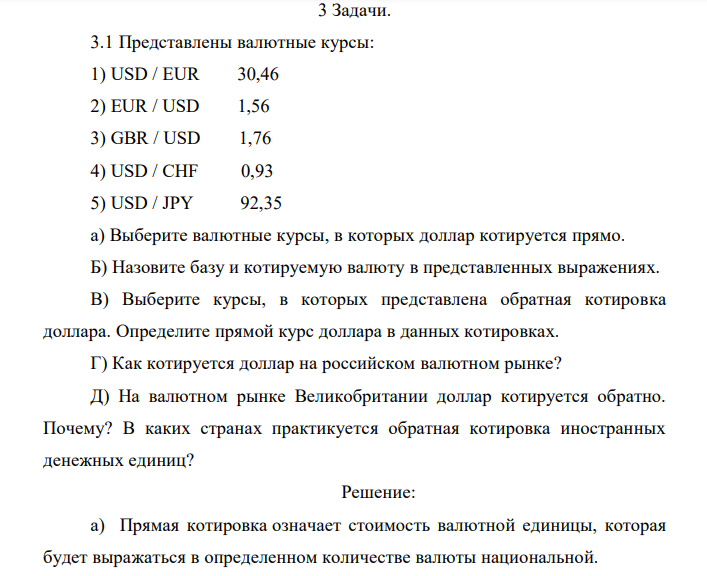 Представлены валютные курсы: 1) USD / EUR 30,46 2) EUR / USD 1,56 3) GBR / USD 1,76 4) USD / CHF 0,93 5) USD / JPY 92,35 a) Выберите валютные курсы, в которых доллар котируется прямо. Б) Назовите базу и котируемую валюту в представленных выражениях. В) Выберите курсы, в которых представлена обратная котировка доллара. Определите прямой курс доллара в данных котировках. Г) Как котируется доллар на российском валютном рынке? Д) На валютном рынке Великобритании доллар котируется обратно. Почему? В каких странах практикуется обратная котировка иностранных денежных единиц? 