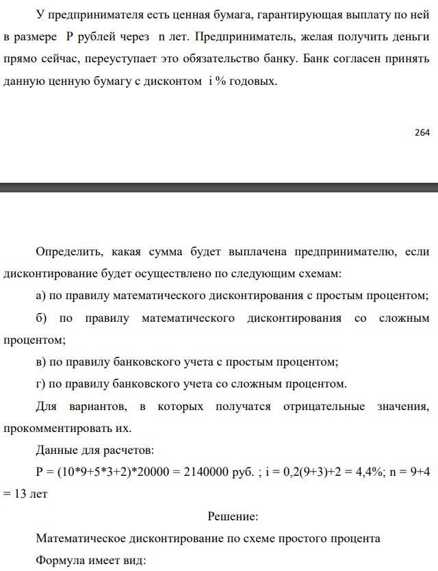 У предпринимателя есть ценная бумага, гарантирующая выплату по ней в размере P рублей через n лет. Предприниматель, желая получить деньги прямо сейчас, переуступает это обязательство банку. Банк согласен принять данную ценную бумагу с дисконтом i % годовых.  Определить, какая сумма будет выплачена предпринимателю, если дисконтирование будет осуществлено по следующим схемам: а) по правилу математического дисконтирования с простым процентом; б) по правилу математического дисконтирования со сложным процентом; в) по правилу банковского учета с простым процентом; г) по правилу банковского учета со сложным процентом. Для вариантов, в которых получатся отрицательные значения, прокомментировать их. Данные для расчетов: Р = (10*9+5*3+2)*20000 = 2140000 руб. ; i = 0,2(9+3)+2 = 4,4%; n = 9+4 = 13 лет 