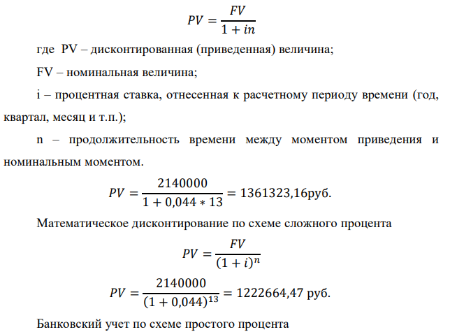 У предпринимателя есть ценная бумага, гарантирующая выплату по ней в размере P рублей через n лет. Предприниматель, желая получить деньги прямо сейчас, переуступает это обязательство банку. Банк согласен принять данную ценную бумагу с дисконтом i % годовых.  Определить, какая сумма будет выплачена предпринимателю, если дисконтирование будет осуществлено по следующим схемам: а) по правилу математического дисконтирования с простым процентом; б) по правилу математического дисконтирования со сложным процентом; в) по правилу банковского учета с простым процентом; г) по правилу банковского учета со сложным процентом. Для вариантов, в которых получатся отрицательные значения, прокомментировать их. Данные для расчетов: Р = (10*9+5*3+2)*20000 = 2140000 руб. ; i = 0,2(9+3)+2 = 4,4%; n = 9+4 = 13 лет 