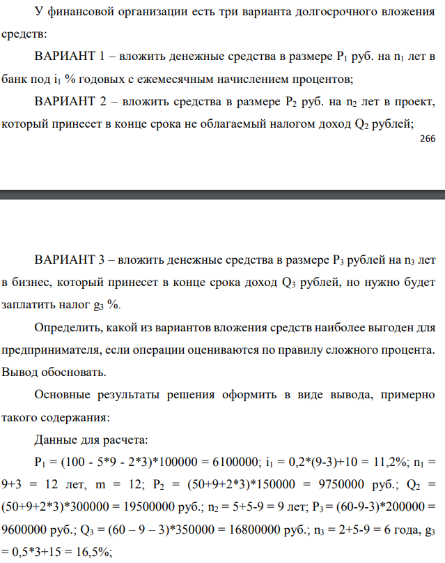 У финансовой организации есть три варианта долгосрочного вложения средств: ВАРИАНТ 1 – вложить денежные средства в размере P1 руб. на n1 лет в банк под i1 % годовых с ежемесячным начислением процентов; ВАРИАНТ 2 – вложить средства в размере P2 руб. на n2 лет в проект, который принесет в конце срока не облагаемый налогом доход Q2 рублей;  ВАРИАНТ 3 – вложить денежные средства в размере P3 рублей на n3 лет в бизнес, который принесет в конце срока доход Q3 рублей, но нужно будет заплатить налог g3 %. Определить, какой из вариантов вложения средств наиболее выгоден для предпринимателя, если операции оцениваются по правилу сложного процента. Вывод обосновать. Основные результаты решения оформить в виде вывода, примерно такого содержания: Данные для расчета: P1 = (100 - 5*9 - 2*3)*100000 = 6100000; i1 = 0,2*(9-3)+10 = 11,2%; n1 = 9+3 = 12 лет, m = 12; P2 = (50+9+2*3)*150000 = 9750000 руб.; Q2 = (50+9+2*3)*300000 = 19500000 руб.; n2 = 5+5-9 = 9 лет; P3 = (60-9-3)*200000 = 9600000 руб.; Q3 = (60 – 9 – 3)*350000 = 16800000 руб.; n3 = 2+5-9 = 6 года, g3 = 0,5*3+15 = 16,5%;