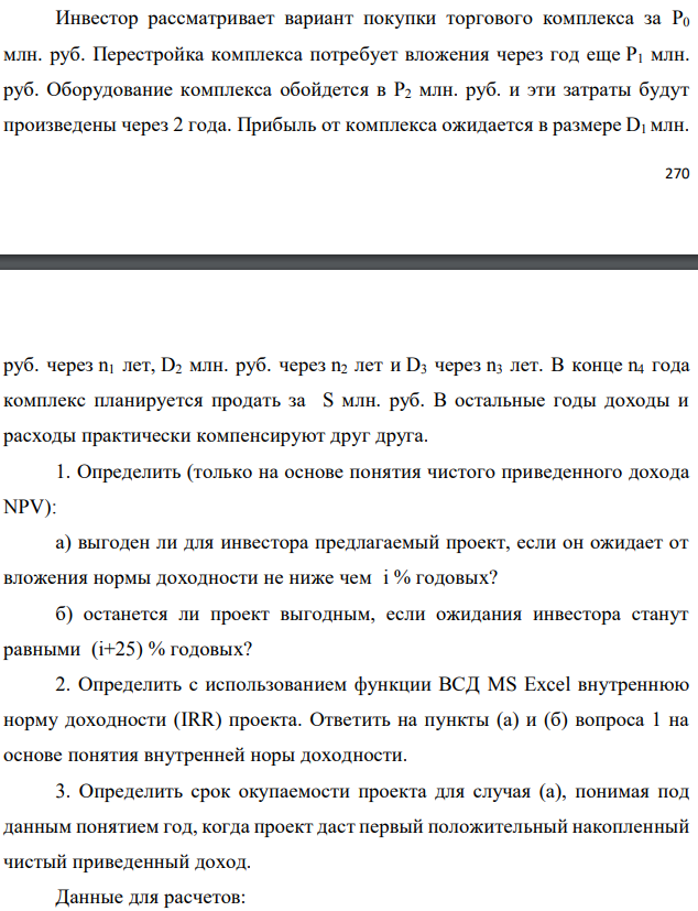 Инвестор рассматривает вариант покупки торгового комплекса за P0 млн. руб. Перестройка комплекса потребует вложения через год еще P1 млн. руб. Оборудование комплекса обойдется в P2 млн. руб. и эти затраты будут произведены через 2 года. Прибыль от комплекса ожидается в размере D1 млн.   руб. через n1 лет, D2 млн. руб. через n2 лет и D3 через n3 лет. В конце n4 года комплекс планируется продать за S млн. руб. В остальные годы доходы и расходы практически компенсируют друг друга. 1. Определить (только на основе понятия чистого приведенного дохода NPV): а) выгоден ли для инвестора предлагаемый проект, если он ожидает от вложения нормы доходности не ниже чем i % годовых? б) останется ли проект выгодным, если ожидания инвестора станут равными (i+25) % годовых? 2. Определить с использованием функции ВСД MS Excel внутреннюю норму доходности (IRR) проекта. Ответить на пункты (а) и (б) вопроса 1 на основе понятия внутренней норы доходности. 3. Определить срок окупаемости проекта для случая (а), понимая под данным понятием год, когда проект даст первый положительный накопленный чистый приведенный доход. Данные для расчетов: P0 = 150 млн. руб.; P1 = 50 млн. руб.; P2 = 24 млн. руб.; D1 = 126 млн. руб.; D2 = 215 млн. руб.; D3 = 310 млн. руб.; S = 420 млн. руб.; i = 12 %; n1 = 3; n2 = 5; n3 = 7; n4 = 8 Найти: NPV, IRR, DPP 