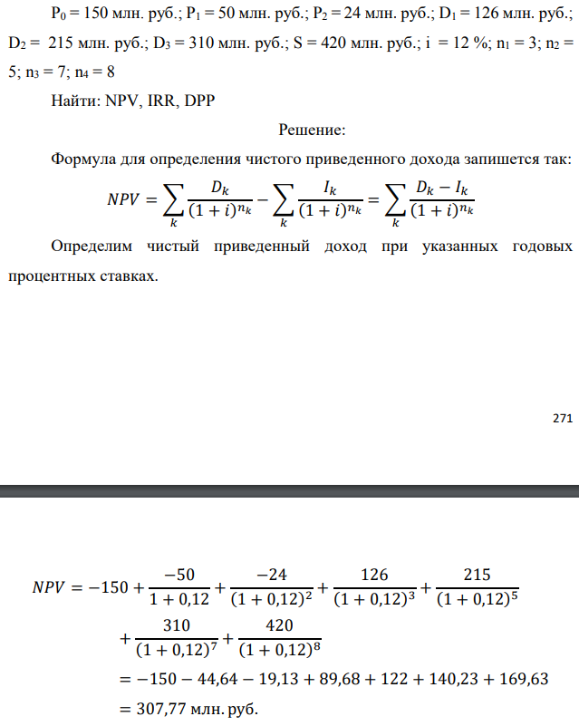 Инвестор рассматривает вариант покупки торгового комплекса за P0 млн. руб. Перестройка комплекса потребует вложения через год еще P1 млн. руб. Оборудование комплекса обойдется в P2 млн. руб. и эти затраты будут произведены через 2 года. Прибыль от комплекса ожидается в размере D1 млн.   руб. через n1 лет, D2 млн. руб. через n2 лет и D3 через n3 лет. В конце n4 года комплекс планируется продать за S млн. руб. В остальные годы доходы и расходы практически компенсируют друг друга. 1. Определить (только на основе понятия чистого приведенного дохода NPV): а) выгоден ли для инвестора предлагаемый проект, если он ожидает от вложения нормы доходности не ниже чем i % годовых? б) останется ли проект выгодным, если ожидания инвестора станут равными (i+25) % годовых? 2. Определить с использованием функции ВСД MS Excel внутреннюю норму доходности (IRR) проекта. Ответить на пункты (а) и (б) вопроса 1 на основе понятия внутренней норы доходности. 3. Определить срок окупаемости проекта для случая (а), понимая под данным понятием год, когда проект даст первый положительный накопленный чистый приведенный доход. Данные для расчетов: P0 = 150 млн. руб.; P1 = 50 млн. руб.; P2 = 24 млн. руб.; D1 = 126 млн. руб.; D2 = 215 млн. руб.; D3 = 310 млн. руб.; S = 420 млн. руб.; i = 12 %; n1 = 3; n2 = 5; n3 = 7; n4 = 8 Найти: NPV, IRR, DPP 